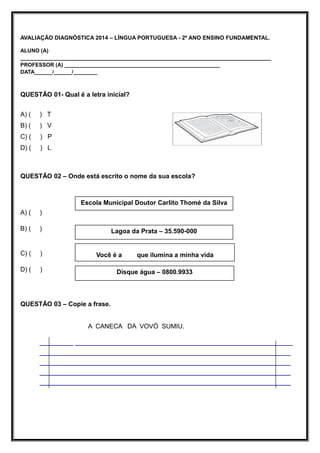 AVALIAÇÃO DIAGNÓSTICA 2014 – LÍNGUA PORTUGUESA - 2º ANO ENSINO FUNDAMENTAL.
ALUNO (A)
____________________________________________________________________________________
PROFESSOR (A) ____________________________________________________
DATA______/______/________
QUESTÃO 01- Qual é a letra inicial?
A) ( ) T
B) ( ) V
C) ( ) P
D) ( ) L
QUESTÃO 02 – Onde está escrito o nome da sua escola?
A) ( )
B) ( )
C) ( )
D) ( )
QUESTÃO 03 – Copie a frase.
A CANECA DA VOVÓ SUMIU.
________ ____________________________________________________
____________________________________________________________
____________________________________________________________
____________________________________________________________
____________________________________________________________
Escola Municipal Doutor Carlito Thomé da Silva
Lagoa da Prata – 35.590-000
Você é a que ilumina a minha vida
Disque água – 0800.9933
 