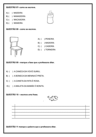 QUESTÃO 07- como se escreve.
A) ( ) MADEIRA
B) ( ) MAMADEIRA
C) ( ) MACAXEIRA
D) ( ) MANEIRA
QUESTÃO 08 - como se escreve.
A) ( ) PENEIRA
B) ( ) MADEIRA
C) ( ) CADEIRA
D) ( ) TORNEIRA
QUESTÃO 09 - marque a fase que a professora ditar.
A) ( ) A CANECA DA VOVÓ SUMIU.
B) ( ) A BONECA DA MENINA É PRETA.
C) ( ) A CANETA DA RITA É ROSA.
D) ( ) A MALETA DA MAMÃE É BONITA.
QUESTÃO 10 – escreva uma frase.
.
______________________________________________________________
______________________________________________________________
______________________________________________________________
______________________________________________________________
______________________________________________________________
QUESTÃO 11 marque a palavra que a professora ditar.
 