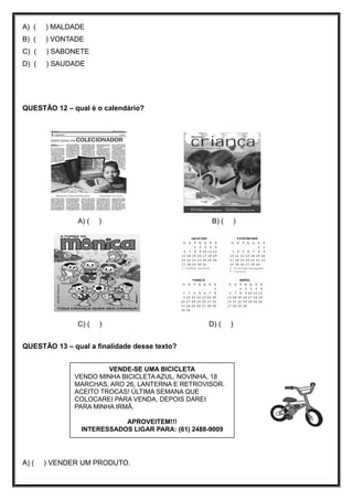 A) ( ) MALDADE
B) ( ) VONTADE
C) ( ) SABONETE
D) ( ) SAUDADE
QUESTÃO 12 – qual é o calendário?
A) ( ) B) ( )
C) ( ) D) ( )
QUESTÃO 13 – qual a finalidade desse texto?

A) ( ) VENDER UM PRODUTO.
VENDE-SE UMA BICICLETA
VENDO MINHA BICICLETA AZUL, NOVINHA, 18
MARCHAS, ARO 26, LANTERNA E RETROVISOR.
ACEITO TROCAS! ÚLTIMA SEMANA QUE
COLOCAREI PARA VENDA, DEPOIS DAREI
PARA MINHA IRMÃ.
APROVEITEM!!!
INTERESSADOS LIGAR PARA: (61) 2488-9009
 