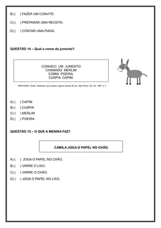 B) ( ) FAZER UM CONVITE.
C) ( ) PREPARAR UMA RECEITA.
D) ( ) CONTAR UMA PIADA.
QUESTÃO 14 – Qual o nome do jumento?
MACHADO, Duda. Histórias com poesia, alguns bichos & Cia. São Paulo: Ed. 34, 1997, p.1
A) ( ) CAPIM
B) ( ) CUSPIA
C) ( ) MERLIM
D) ( ) POEIRA
QUESTÃO 15 – O QUE A MENINA FAZ?
A) ( ) JOGA O PAPEL NO CHÃO.
B) ( ) VARRE O LIXO.
C) ( ) VARRE O CHÃO.
D) ( ) JOGA O PAPEL NO LIXO.
CONHECI UM JUMENTO
CHAMADO MERLIM
COMIA POEIRA,
CUSPIA CAPIM.
CAMILA JOGA O PAPEL NO CHÃO.
 