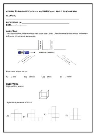 AVALIAÇÃO DIAGNÓSTICA 2014 – MATEMÁTICA - 4º ANO E. FUNDAMENTAL.
ALUNO (A)
____________________________________________________________________
PROFESSOR (A) ____________________________________________
DATA____/____/_____
QUESTÃO 01
Veja abaixo uma parte do mapa da Cidade das Cores. Um carro estava na Avenida Amarela e
entrou na primeira rua à esquerda.
Esse carro entrou na rua
A) ( ) azul B) ( ) cinza C) ( ) lilás D) ( ) verde
QUESTÃO 02
Veja o sólido abaixo.
A planificação desse sólido é:
 