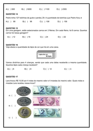 A) ( ) 500 B) ( ) 5000 C) ( ) 1100 D) ( ) 2300
QUESTÃO 14
Pedro tinha 127 bolinhas de gude e perdeu 29. A quantidade de bolinhas que Pedro ficou é
A) ( ) 88 B) ( ) 98 C) ( ) 108 D) ( ) 156
QUESTÃO 15
Em uma garagem, estão estacionados carros em 3 fileiras. Em cada fileira, há 8 carros. Quantos
carros há nessa garagem?
A) ( ) 12 B) ( ) 16 C) ( ) 24 D) ( ) 32
QUESTÃO 16
Veja abaixo a quantidade de lápis de cor que há em uma caixa.
Vamos dividi-los para 4 crianças, sendo que cada uma delas receberão a mesma quantidade.
Quantos lápis cada criança receberá?
A) ( ) 8 B) ( ) 9 C) ( ) 12 D) ( ) 6
QUESTÃO 17
Lara trocou R$ 10,00 por 4 notas do mesmo valor e 4 moedas do mesmo valor. Quais notas e
moedas Lara recebeu nessa troca?
A) ( )
B) ( )
C) ( )
 
