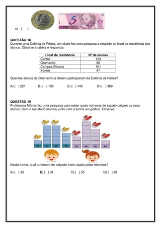 D) ( )
QUESTÃO 18
Durante uma Colônia de Férias, um clube fez uma pesquisa a respeito do local de residência dos
alunos. Observe a tabela e responda:
Local de residência Nº de alunos
Centro 123
Gramacho 98
Campos Elíseos 101
Xerém 47
Quantos alunos de Gramacho e Xerém participaram da Colônia de Férias?
A) ( ) 221 B) ( ) 199 C) ( ) 145 D) ( ) 369
QUESTÃO 19
Professora Márcia fez uma pesquisa para saber quais números de sapato calçam os seus
alunos. Com o resultado montou junto com a turma um gráfico. Observe:
Nesta turma, qual o número de calçado mais usado pelas meninas?
A) ( ) 33 B) ( ) 34 C) ( ) 35 D) ( ) 36
 