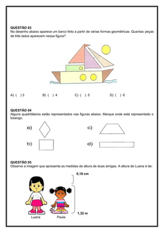 QUESTÃO 03
No desenho abaixo aparece um barco feito a partir de várias formas geométricas. Quantas peças
de três lados aparecem nessa figura?
A) ( ) 3 B) ( ) 4 C) ( ) 5 D) ( ) 6
QUESTÃO 04
Alguns quadriláteros estão representados nas figuras abaixo. Marque onde está representado o
losango.
QUESTÃO 05
Observe a imagem que apresenta as medidas de altura de duas amigas. A altura de Luana é de:
0,18 cm
1,32 m
Luana Paula
 