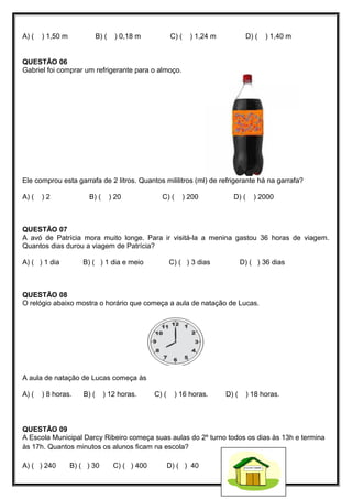 A) ( ) 1,50 m B) ( ) 0,18 m C) ( ) 1,24 m D) ( ) 1,40 m
QUESTÃO 06
Gabriel foi comprar um refrigerante para o almoço.
Ele comprou esta garrafa de 2 litros. Quantos mililitros (ml) de refrigerante há na garrafa?
A) ( ) 2 B) ( ) 20 C) ( ) 200 D) ( ) 2000
QUESTÃO 07
A avó de Patrícia mora muito longe. Para ir visitá-la a menina gastou 36 horas de viagem.
Quantos dias durou a viagem de Patrícia?
A) ( ) 1 dia B) ( ) 1 dia e meio C) ( ) 3 dias D) ( ) 36 dias
QUESTÃO 08
O relógio abaixo mostra o horário que começa a aula de natação de Lucas.
A aula de natação de Lucas começa às
A) ( ) 8 horas. B) ( ) 12 horas. C) ( ) 16 horas. D) ( ) 18 horas.
QUESTÃO 09
A Escola Municipal Darcy Ribeiro começa suas aulas do 2º turno todos os dias às 13h e termina
às 17h. Quantos minutos os alunos ficam na escola?
A) ( ) 240 B) ( ) 30 C) ( ) 400 D) ( ) 40
 
