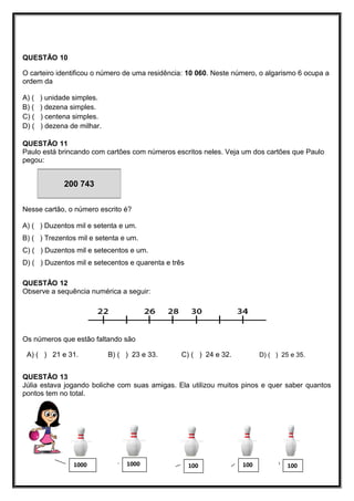 QUESTÃO 10
O carteiro identificou o número de uma residência: 10 060. Neste número, o algarismo 6 ocupa a
ordem da
A) ( ) unidade simples.
B) ( ) dezena simples.
C) ( ) centena simples.
D) ( ) dezena de milhar.
QUESTÃO 11
Paulo está brincando com cartões com números escritos neles. Veja um dos cartões que Paulo
pegou:
Nesse cartão, o número escrito é?
A) ( ) Duzentos mil e setenta e um.
B) ( ) Trezentos mil e setenta e um.
C) ( ) Duzentos mil e setecentos e um.
D) ( ) Duzentos mil e setecentos e quarenta e três
QUESTÃO 12
Observe a sequência numérica a seguir:
Os números que estão faltando são
A) ( ) 21 e 31. B) ( ) 23 e 33. C) ( ) 24 e 32. D) ( ) 25 e 35.
QUESTÃO 13
Júlia estava jogando boliche com suas amigas. Ela utilizou muitos pinos e quer saber quantos
pontos tem no total.
10010010010001000
200 743
 