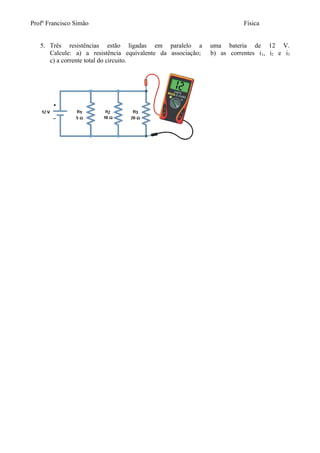 Profº Francisco Simão                                                   Física


   5. Três resistências estão ligadas em paralelo a          uma bateria de 12 V.
      Calcule: a) a resistência equivalente da associação;   b) as correntes i 1, i2 e i3
      c) a corrente total do circuito.
 