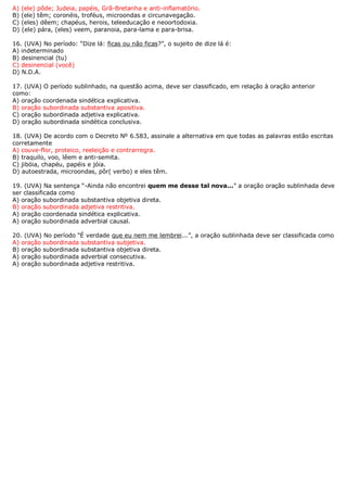 A) (ele) pôde; Judeia, papéis, Grã-Bretanha e anti-inflamatório.
B) (ele) têm; coronéis, troféus, microondas e circunavegação.
C) (eles) dêem; chapéus, herois, teleeducação e neoortodoxia.
D) (ele) pára, (eles) veem, paranoia, para-lama e para-brisa.

16. (UVA) No período: “Dize lá: ficas ou não ficas?”, o sujeito de dize lá é:
A) indeterminado
B) desinencial (tu)
C) desinencial (você)
D) N.D.A.

17. (UVA) O período sublinhado, na questão acima, deve ser classificado, em relação à oração anterior
como:
A) oração coordenada sindética explicativa.
B) oração subordinada substantiva apositiva.
C) oração subordinada adjetiva explicativa.
D) oração subordinada sindética conclusiva.

18. (UVA) De acordo com o Decreto Nº 6.583, assinale a alternativa em que todas as palavras estão escritas
corretamente
A) couve-flor, proteico, reeleição e contrarregra.
B) traquilo, voo, lêem e anti-semita.
C) jibóia, chapéu, papéis e jóia.
D) autoestrada, microondas, pôr( verbo) e eles têm.

19. (UVA) Na sentença “-Ainda não encontrei quem me desse tal nova...” a oração oração sublinhada deve
ser classificada como
A) oração subordinada substantiva objetiva direta.
B) oração subordinada adjetiva restritiva.
A) oração coordenada sindética explicativa.
A) oração subordinada adverbial causal.

20. (UVA) No período “É verdade que eu nem me lembrei...”, a oração sublinhada deve ser classificada como
A) oração subordinada substantiva subjetiva.
B) oração subordinada substantiva objetiva direta.
A) oração subordinada adverbial consecutiva.
A) oração subordinada adjetiva restritiva.
 