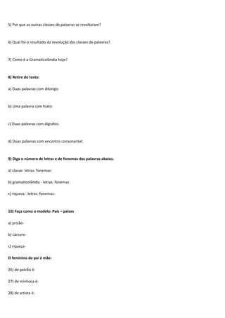 5) Por que as outras classes de palavras se revoltaram?



6) Qual foi o resultado da revolução das classes de palavras?



7) Como é a Gramaticolândia hoje?



8) Retire do texto:

a) Duas palavras com ditongo:



b) Uma palavra com hiato:



c) Duas palavras com dígrafos:



d) Duas palavras com encontro consonantal:



9) Diga o número de letras e de fonemas das palavras abaixo.

a) classe- letras: fonemas:

b) gramaticolândia - letras: fonemas

c) riqueza - letras: fonemas:



10) Faça como o modelo: País – países

a) prisão-

b) cárcere-

c) riqueza-

O feminino de pai é mãe:

26) de patrão é:

27) de minhoca é:

28) de artista é:
 