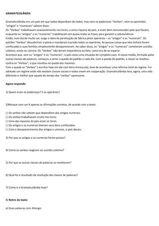 GRAMATICOLÂNDIA

Gramaticolândia era um país em que todos dependiam de todos, mas nem os poderosos “Verbos”, nem os oprimidos
“artigos” e “numerais” sabiam disso.
Os “Verbos” trabalhavam ocasionalmente nos livros, a única riqueza do país, e eram bem remunerados pelo que faziam,
enquanto os “artigos” e os “numerais” trabalhavam em quase todas as frases para garantir a sobrevivência.
Então, num dia de muito sol, surge a ideia da paralisação da fábrica pelos operários – os “artigos” e os “numerais”. Os
patrões “Verbos” descobriram o plano e mandaram à prisão todos os operários. As poucas coisas que eles tinham foram
confiscadas e suas famílias simplesmente desapareceram. Ao saber disso, os “artigos” e os “numerais” cometeram suicídio
coletivo, ainda no cárcere. Os “Verbos” não deram importância ao fato, como era de se esperar.
Acontece que, sem os “artigos” e os “numerais”, o país viveu uma situação de completo caos. A classe média, formada pelas
outras classes de palavras, começou a sentir a queda do padrão a cada dia. Com a queda do padrão, a classe se revoltou
contra os “Verbos”, o que resultou na queda dos mesmos.
Com a queda os “Verbos” ( escritos hoje em dia com letra minúscula), teve de acontecer uma reforma total do regime. Foi
adotado um regime onde não existem classes sociais e todos vivem em cooperação. Gramaticolândia leva, agora, uma vida
diferente e melhor que aquela do tempo dos “verbos” opressores.

Agora responda:

1) Quem eram os poderosos? E os operários?



2)Marque com um X apenas as afirmações corretas, de acordo com o texto:

( ) Os verbos não sabiam que dependiam dos artigos numerais.
( ) Os verbos trabalhavam muito nos livros.
( ) Uma das riquezas do país eram os livros.
( ) Os artigos e os numerais tiveram seus bens confiscados.
( ) Com o desaparecimento dos artigos e umerais, o país decaiu.

3) Por que os artigos e os numerais foram presos?



4) Como os verbos reagiram ao suicídio coletivo?



5) Por que as outras classes de palavras se revoltaram?



6) Qual foi o resultado da revolução das classes de palavras?



7) Como é a Gramaticolândia hoje?



8) Retire do texto:

a) Duas palavras com ditongo:
 
