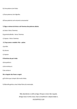 b) Uma palavra com hiato:



c) Duas palavras com dígrafos:



d) Duas palavras com encontro consonantal:



9) Diga o número de letras e de fonemas das palavras abaixo.

a) classe- letras: fonemas:

b) gramaticolândia - letras: fonemas

c) riqueza - letras: fonemas:

10) Faça como o modelo: País – países

a) prisão-

b) cárcere-

c) riqueza-

O feminino de pai é mãe:

d) de patrão é:

e) de minhoca é:

f) de artista é:

Dá o singular das frases a seguir.

g) Os tênis que comprei são muito lindos.



h) Marcelle ganhou umas lindas flores do namorado.




                                 Não abandones o velho amigo, Porque o novo não o iguala.
                                Amigo novo é vinho novo, Faze-o envelhecer e depois bebe-o.
                                                    ECLESIÁTICO, 9,10
 