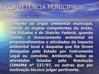 COMPETÊNCIA MUNICIPAL Compete ao órgão ambiental municipal, ouvido os órgãos competentes da União, dos Estados e do Distrito Federal, quando couber, o licenciamento ambiental de empreendimentos e atividades de impacto ambiental local e daquelas que lhe forem delegadas pelo Estado por instrumento Legal ou convênio. Ambiental, todas as atividades listadas pela Resolução CONAMA nº 237/97, ou outras que por motivação técnica julgar pertinente.   