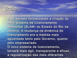 Então... Este decreto formalizando a criação do novo Sistema de Licenciamento Ambiental (SLAM) do Estado do Rio de Janeiro. A mudança na dinâmica do licenciamento era a medida mais aguardada tanto pelo Governo, quanto pelo empresariado. O novo sistema de licenciamento, tornará mais ágil, transparente e eficaz, a regularização das mais diferentes atividades que o antigo sistema (SLAP – Sistema de Licenciamento de Atividades Poluidoras), instituído em 1977.  