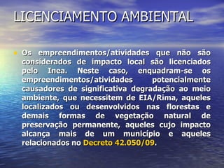 LICENCIAMENTO AMBIENTAL Os empreendimentos/atividades que não são considerados de impacto local são licenciados pelo Inea. Neste caso, enquadram-se os empreendimentos/atividades potencialmente causadores de significativa degradação ao meio ambiente, que necessitem de EIA/Rima, aqueles localizados ou desenvolvidos nas florestas e demais formas de vegetação natural de preservação permanente, aqueles cujo impacto alcança mais de um município e aqueles relacionados no  Decreto 42.050/09 .  