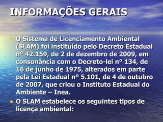 INFORMAÇÕES GERAIS O Sistema de Licenciamento Ambiental (SLAM) foi instituído pelo Decreto Estadual n° 42.159, de 2 de dezembro de 2009, em consonância com o Decreto-lei n° 134, de 16 de junho de 1975, alterados em parte pela Lei Estadual nº 5.101, de 4 de outubro de 2007, que criou o Instituto Estadual do Ambiente – Inea. O SLAM estabelece os seguintes tipos de licença ambiental: 