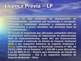 Licença Prévia – LP Concedida na fase preliminar do planejamento do empreendimento, aprovando sua localização e concepção, atestando a viabilidade ambiental e estabelecendo as condicionantes a serem atendidas nas próximas fases de sua implantação. Em função da magnitude das alterações ambientais efetivas ou potenciais decorrentes da implantação de determinados tipos de empreendimentos, esses têm seu licenciamento condicionado à realização de Estudo de Impacto Ambiental (EIA) e seu respectivo Relatório de Impacto Ambiental ( Rima ), conforme disposto na Resolução Conama nº 001, de 23/01/1986, na Lei Estadual n° 1.356/88 e suas alterações, e na DZ-0041.R-13 – Diretriz para Realização de Estudo de Impacto Ambiental – EIA e do respectivo Relatório de Impacto Ambiental – Rima 