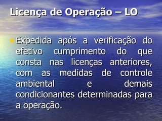 Licença de Operação – LO Expedida após a verificação do efetivo cumprimento do que consta nas licenças anteriores, com as medidas de controle ambiental e demais condicionantes determinadas para a operação. 