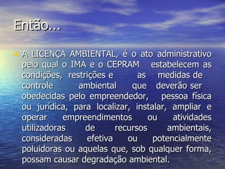 Então... A LICENÇA AMBIENTAL, é o ato administrativo pelo qual o IMA e o CEPRAM  estabelecem as condições,  restrições e  as  medidas de  controle  ambiental  que  deverão ser  obedecidas pelo empreendedor,  pessoa física ou jurídica, para localizar, instalar, ampliar e operar empreendimentos ou atividades utilizadoras de recursos ambientais, consideradas efetiva ou potencialmente poluidoras ou aquelas que, sob qualquer forma, possam causar degradação ambiental. 