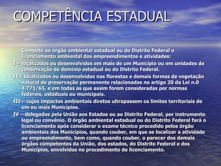 COMPETÊNCIA ESTADUAL Compete ao órgão ambiental estadual ou do Distrito Federal o licenciamento ambiental dos empreendimentos e atividades: I – localizados ou desenvolvidos em mais de um Município ou em unidades de conservação de domínio estadual ou do Distrito Federal. II – localizados ou desenvolvidos nas florestas e demais formas de vegetação natural de preservação permanente relacionadas no artigo 20 da Lei n.0 4.771/65, e em todas as que assim forem consideradas por normas federais, estaduais ou municipais. III – cujos impactos ambientais diretos ultrapassem os limites territoriais de um ou mais Municípios. IV – delegados pela União aos Estados ou ao Distrito Federal, por instrumento legal ou convênio. O órgão ambiental estadual ou do Distrito Federal fará o licenciamento após considerar o exame técnico procedido pelos órgão ambientais dos Municípios, quando couber, em que se localizar a atividade ou empreendimento, bem como, quando couber, o parecer dos demais órgãos competentes da União, dos estados, do Distrito Federal e dos Municípios, envolvidos no procedimento de licenciamento. 