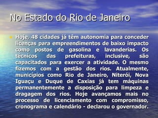 No Estado do Rio de Janeiro Hoje, 48 cidades já têm autonomia para conceder licenças para empreendimentos de baixo impacto como postos de gasolina e lavanderias. Os técnicos das prefeituras, inclusive, são capacitados para exercer a atividade. O mesmo fizemos com a gestão dos rios. Atualmente, municípios como Rio de Janeiro, Niterói, Nova Iguaçu e Duque de Caxias já tem máquinas permanentemente a disposição para limpeza e dragagem dos rios. Hoje avançamos mais no processo de licenciamento com compromisso, cronograma e calendário - declarou o governador.  