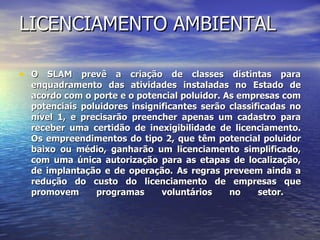 LICENCIAMENTO AMBIENTAL O SLAM prevê a criação de classes distintas para enquadramento das atividades instaladas no Estado de acordo com o porte e o potencial poluidor. As empresas com potenciais poluidores insignificantes serão classificadas no nível 1, e precisarão preencher apenas um cadastro para receber uma certidão de inexigibilidade de licenciamento. Os empreendimentos do tipo 2, que têm potencial poluidor baixo ou médio, ganharão um licenciamento simplificado, com uma única autorização para as etapas de localização, de implantação e de operação. As regras preveem ainda a redução do custo do licenciamento de empresas que promovem programas voluntários no setor.  