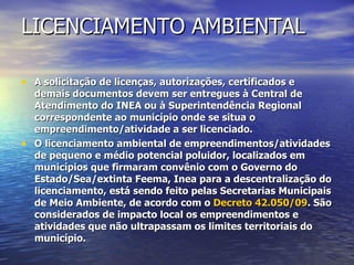LICENCIAMENTO AMBIENTAL A solicitação de licenças, autorizações, certificados e demais documentos devem ser entregues à Central de Atendimento do INEA ou à Superintendência Regional correspondente ao município onde se situa o empreendimento/atividade a ser licenciado. O licenciamento ambiental de empreendimentos/atividades de pequeno e médio potencial poluidor, localizados em municípios que firmaram convênio com o Governo do Estado/Sea/extinta Feema, Inea para a descentralização do licenciamento, está sendo feito pelas Secretarias Municipais de Meio Ambiente, de acordo com o  Decreto 42.050/09 . São considerados de impacto local os empreendimentos e atividades que não ultrapassam os limites territoriais do município.  