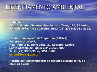 LICENCIAMENTO AMBIENTAL Natividade       Central de Atendimento: Rua Fonseca Teles, 121, 8º andar, São Cristóvão, Rio de Janeiro, Tels.: (21) 2334-8394 / 8395.  Escritório Avançado de Itaperuna (EAUNA) Endereço provisório: Rua Prefeito Eugênio Leite, 22, Sobrado, Centro  Santo Antônio de Pádua CEP 28.470-000 Tels.: (22) 3851-3586/3851-3600 [email_address] Horário de funcionamento: de segunda a sexta-feira, de 8h30 às 17h30. 