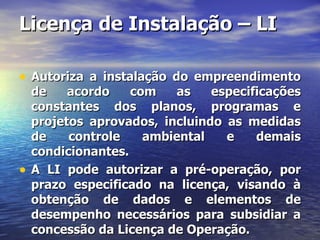 Licença de Instalação – LI Autoriza a instalação do empreendimento de acordo com as especificações constantes dos planos, programas e projetos aprovados, incluindo as medidas de controle ambiental e demais condicionantes. A LI pode autorizar a pré-operação, por prazo especificado na licença, visando à obtenção de dados e elementos de desempenho necessários para subsidiar a concessão da Licença de Operação. 