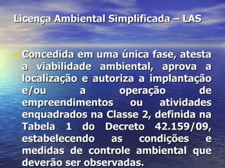 Licença Ambiental Simplificada – LAS Concedida em uma única fase, atesta a viabilidade ambiental, aprova a localização e autoriza a implantação e/ou a operação de empreendimentos ou atividades enquadrados na Classe 2, definida na Tabela 1 do Decreto 42.159/09, estabelecendo as condições e medidas de controle ambiental que deverão ser observadas. 