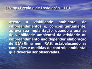 Licença Prévia e de Instalação – LPI Atesta a viabilidade ambiental de empreendimentos e, concomitantemente, aprova sua implantação, quando a análise de viabilidade ambiental da atividade ou empreendimento não depender elaboração de EIA/Rima nem RAS, estabelecendo as condições e medidas de controle ambiental que deverão ser observadas. 