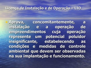 Licença de Instalação e de Operação – LIO Aprova, concomitantemente, a instalação e a operação de empreendimentos cuja operação represente um potencial poluidor insignificante, estabelecendo as condições e medidas de controle ambiental que devem ser observadas na sua implantação e funcionamento. 