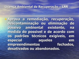Licença Ambiental de Recuperação – LAR Aprova a remediação, recuperação, descontaminação ou eliminação de passivo ambiental existente, na medida do possível e de acordo com os padrões técnicos exigíveis, em especial aqueles em empreendimentos fechados, desativados ou abandonados. 