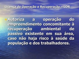 Licença de Operação e Recuperação – LOR Autoriza a operação do empreendimento concomitante à recuperação ambiental de passivo existente em sua área, caso não haja risco à saúde da população e dos trabalhadores. 