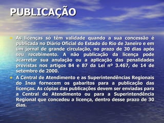 PUBLICAÇÃO As licenças só têm validade quando a sua concessão é publicada no Diário Oficial do Estado do Rio de Janeiro e em um jornal de grande circulação, no prazo de 30 dias após seu recebimento. A não publicação da licença pode acarretar sua anulação ou a aplicação das penalidades previstas nos artigos 84 e 87 da Lei nº 3.467, de 14 de setembro de 2000. A Central de Atendimento e as Superintendências Regionais do Inea fornecem os gabaritos para a publicação das licenças. As cópias das publicações devem ser enviadas para a Central de Atendimento ou para a Superintendência Regional que concedeu a licença, dentro desse prazo de 30 dias. 