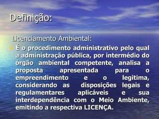 Definição: Licenciamento Ambiental: É o procedimento administrativo pelo qual a administração pública, por intermédio do órgão ambiental competente, analisa a proposta apresentada para o empreendimento e o legitima, considerando as  disposições legais e regulamentares aplicáveis e sua interdependência com o Meio Ambiente, emitindo a respectiva LICENÇA. 
