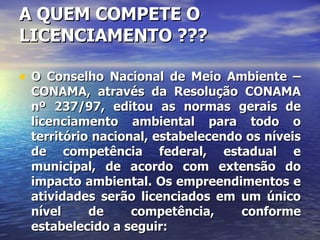 A QUEM COMPETE O LICENCIAMENTO ??? O Conselho Nacional de Meio Ambiente – CONAMA, através da Resolução CONAMA nº 237/97, editou as normas gerais de licenciamento ambiental para todo o território nacional, estabelecendo os níveis de competência federal, estadual e municipal, de acordo com extensão do impacto ambiental. Os empreendimentos e atividades serão licenciados em um único nível de competência, conforme estabelecido a seguir: 
