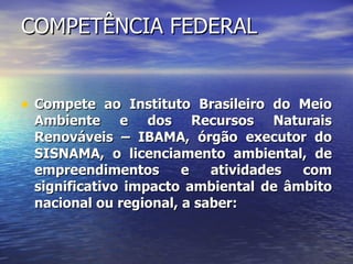 COMPETÊNCIA FEDERAL Compete ao Instituto Brasileiro do Meio Ambiente e dos Recursos Naturais Renováveis – IBAMA, órgão executor do SISNAMA, o licenciamento ambiental, de empreendimentos e atividades com significativo impacto ambiental de âmbito nacional ou regional, a saber: 