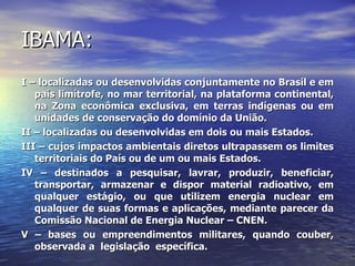 IBAMA: I – localizadas ou desenvolvidas conjuntamente no Brasil e em país limítrofe, no mar territorial, na plataforma continental, na Zona econômica exclusiva, em terras indígenas ou em unidades de conservação do domínio da União. II – localizadas ou desenvolvidas em dois ou mais Estados. III – cujos impactos ambientais diretos ultrapassem os limites territoriais do País ou de um ou mais Estados. IV – destinados a pesquisar, lavrar, produzir, beneficiar, transportar, armazenar e dispor material radioativo, em qualquer estágio, ou que utilizem energia nuclear em qualquer de suas formas e aplicações, mediante parecer da Comissão Nacional de Energia Nuclear – CNEN. V – bases ou empreendimentos militares, quando couber, observada a  legislação  específica. 