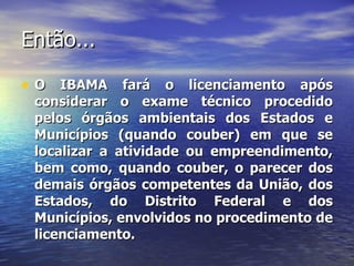 Então... O IBAMA fará o licenciamento após considerar o exame técnico procedido pelos órgãos ambientais dos Estados e Municípios (quando couber) em que se localizar a atividade ou empreendimento, bem como, quando couber, o parecer dos demais órgãos competentes da União, dos Estados, do Distrito Federal e dos Municípios, envolvidos no procedimento de licenciamento. 