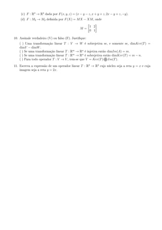 (c) F : R3
→ R4
dada por F(x, y, z) = (x − y − z, x + y + z, 2x − y + z, −y).
(d) F : M2 → M2 denida por F(X) = MX − XM, onde
M =
1 2
0 1
10. Assinale verdadeiro (V) ou falso (F). Justique:
( ) Uma transformação linear T : V → W é sobrejetiva se, e somente se, dimKer(T) =
dimV − dimW.
( ) Se uma transformação linear T : Rm
→ Rn
é injetiva então dimIm(A) = m.
( ) Se uma transformação linear T : Rm
→ Rn
é sobrejetiva então dimKer(T) = m − n.
( ) Para todo operador T : V → V , tem-se que V = Ker(T) Im(T).
11. Escreva a expressão de um operador linear T : R2
→ R2
cujo núcleo seja a reta y = x e cuja
imagem seja a reta y = 2x.
 