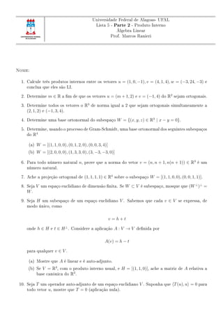 Universidade Federal de Alagoas- UFAL
Lista 5 - Parte 2 - Produto Interno
Álgebra Linear
Prof. Marcos Ranieri
Nome:
1. Calcule três produtos internos entre os vetores u = (1, 0, −1), v = (4, 1, 4), w = (−3, 24, −3) e
conclua que eles são LI.
2. Determine m ∈ R a m de que os vetores u = (m + 1, 2) e v = (−1, 4) do R2
sejam ortogonais.
3. Determine todos os vetores o R3
de norma igual a 2 que sejam ortogonais simultaneamente a
(2, 1, 2) e (−1, 3, 4).
4. Determine uma base ortonormal do subespaço W = {(x, y, z) ∈ R3
| x − y = 0}.
5. Determine, usando o processo de Gram-Schmidt, uma base ortonormal dos seguintes subespaços
do R4
(a) W = [(1, 1, 0, 0), (0, 1, 2, 0), (0, 0, 3, 4)]
(b) W = [(2, 0, 0, 0), (1, 3, 3, 0), (3, −3, −3, 0)]
6. Para todo número natural n, prove que a norma do vetor v = (n, n + 1, n(n + 1)) ∈ R3
é um
número natural.
7. Ache a projeção ortogonal de (1, 1, 1, 1) ∈ R4
sobre o subespaço W = [(1, 1, 0, 0), (0, 0, 1, 1)].
8. Seja V um espaço euclidiano de dimensão nita. Se W ⊂ V é subespaço, mosque que (W⊥
)⊥
=
W.
9. Seja H um subespaço de um espaço euclidiano V . Sabemos que cada v ∈ V se expressa, de
modo único, como
v = h + t
onde h ∈ H e t ∈ H⊥
. Considere a aplicação A : V → V denida por
A(v) = h − t
para qualquer v ∈ V .
(a) Mostre que A é linear e é auto-adjunto.
(b) Se V = R3
, com o produto interno usual, e H = [(1, 1, 0)], ache a matriz de A relativa a
base canônica do R3
.
10. Seja T um operador auto-adjunto de um espaço euclidiano V . Suponha que T(u), u = 0 para
todo vetor u, mostre que T = 0 (aplicação nula).
 