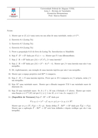 Universidade Federal de Alagoas- UFAL
Lista 1 - Revisão de Variedades
Geometria Riemanniana
Prof. Marcos Ranieri
Nome:
1. Mostre que se (U, φ) é uma carta em um atlas de uma variedade, então φ é C∞
.
2. Exercício 8.1 (Loring Tu)
3. Exercício 8.7 (Loring Tu)
4. Exercicio 8.8 (Loring Tu)
5. Prove a proposição 8.15 do livro do Loring Tu: Introduction to Manifolds
6. Seja F : Sn
→ Sn
dada por F(x) = −x. Mostre que F é um difeomorsmo.
7. Seja f : R → R2
dada por f(t) = (t2
, t3
), f é uma imersão?
8. Seja f : R → R2
dada por f(t) = (t3
− 4t, t2
− 4). Mostre que f é uma imersão mas não é um
mergulho.
9. Dê, explicitamente, um exemplo de uma imersão injetiva que não é um mergulho.
10. Mostre que o espaço projetivo real RPn
é compacto.
11. Seja f : M → N uma imersão injetiva. Prove que se M é compacta ou f é própria, então f é
um mergulho.
12. Seja Mn
uma variedade suave. Mostre que o brado tangente TM é um variedade suave de
dimensão 2n.
13. Seja M uma variedade suave. Se A ⊂ U ⊂ M com A fechado e U aberto. Mostre que existe
uma função φ ∈ C∞
(M) tal que 0 ≤ φ ≤ 1 em M, φ ≡ 1 em A e supp(φ) ⊂ U.
14. (Superfície de Veronese) Seja F : R2
→ R4
dada por
F(x, y, z) = (x2
− y2
, xy, xz, yz), p = (x, y, z) ∈ R3
.
Mostre que se p ∈ S2
, F(p) = F(−p). Então dena ¯F : RP2
→ R4
dada por ¯F[p] = F(p).
Mostre que a aplicação ¯F : RP2
→ R4
está bem denida e depois verique que ela é um
mergulho.
 
