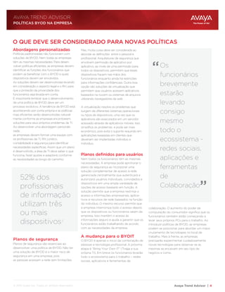 Avaya Trend Advisor | 4
AVAYA TREND ADVISOR
Abordagens personalizadas
Planos de segurança
Planos definidos para usuários
A mudança para o BYOIT
O QUE DEVE SER CONSIDERADO PARA NOVAS POLÍTICAS
“
“
Políticas padronizadas não funcionam com
soluções de BYOD. Nem todas as empresas
têm as mesmas necessidades. Para desen-
volver políticas eficientes, as empresas devem
identificar as funções dos funcionários que
podem se beneficiar com o BYOD e quais
dispositivos devem ser envolvidos.
As soluções devem ser desenvolvidas levando
em consideração o aspecto legal e o RH, para
que a proteção da privacidade dos
funcionários seja levada em conta.
É importante lembrar que o desenvolvimento
de uma política de BYOD deve ser um
processo evolutivo. A tendência de BYOD está
acontecendo por conta própria e as políticas
mais eficientes serão desenvolvidas natural-
mente conforme as empresas encontrarem
soluções para seus próprios problemas de TI.
Ao desenvolver uma abordagem personali-
zada,
as empresas devem formar uma equipe com
os profissionais de TI, RH, jurídico,
contabilidade e segurança para identificar
necessidades específicas. Assim que um plano
é desenvolvido, a área de TI deve saber o que
funciona, fazer ajustes e adaptá-lo conforme
as necessidades ao longo do caminho.
Planos de segurança são essenciais ao
desenvolver uma política de BYOD. Não ter
uma solução de BYOD é o maior risco de
segurança em uma empresa, pois
as pessoas acessam a rede sem limitações.
Mas, muita coisa deve ser considerada ao
abordar as definições entre o pessoal e
profissional. Arquiteturas de segurança que
envolvem permissão de aplicativo por
aplicativo, ao invés de uma permissão para
todos os dispositivos, permitem que esses
dispositivos fiquem nas mãos dos
funcionários enquanto ainda há restrições
para informações confidenciais. Outra boa
opção são soluções de virtualização que
permitem que usuários acessem aplicativos
baseados na nuvem ou sistemas de arquivos
utilizando navegadores da web .
A virtualização resolve os problemas que
surgem de diferentes sistemas operacionais
ou tipos de dispositivos, uma vez que os
aplicativos são executados em um servidor
acessado através de aplicativos móveis. Isso
simplifica os problemas e pode ser mais
econômico, pois evita o suporte requirido em
aplicatições baseadas em clientes que
deveriam ser implantadas indivíduo a
indivíduo.
52% dos
profissionais
de informação
utilizam três
ou mais
dispositivos3
Nem todos os funcionários têm as mesmas
necessidades. A empresa pode aprimorar o
plano de segurança ao incorporar uma
solução complementar de acesso à rede
gerenciada centralmente que autenticará e
autorizará usuários individuais, convidados e
dispositivos em uma ampla variedade de
opções de acesso baseado em função. A
solução permite que a empresa restrinja o
acesso a informações empresariais, aplica-
tivos e recursos de rede baseados na função
do indivíduo. O mesmo recurso permite que
a empresa interrompa todo o acesso depois
que os dispositivos ou funcionários saiam da
empresa. Isso mantém o acesso às
informações seguro e ajuda a garantir que os
funcionários estão trabalhando de acordo
com as necessidades da empresa.
O BYOD é apenas o início da combinação de
pessoas e tecnologia profissional. A próxima
etapa é “Bring Your Own IT” (Traga a sua
própria TI). Em breve os funcionários levarão
todo o ecossistema para o trabalho – redes
sociais, aplicativos e ferramentas de
colaboração. O aumento do poder de
computação do consumidor significa que os
funcionários também estão começando a
levar seus próprios PCs para o trabalho. Ao
introduzir políticas de BYOD, as empresas
podem se posicionar para abordar um maior
cruzamento de tecnologias no local de
trabalho. Mais à frente, as empresas
precisarão experimentar cuidadosamente
novas tecnologias para observar se as
mesmas se encaixam em seu tipo de
negócio e como.
POLÍTICAS BYOD NA EMPRESA
Os
funcionários
brevemente
estarão
levando
consigo
mesmo
todo o
ecossistema -
redes sociais,
aplicações e
ferramentas
de
Colaboração
© 2013 Avaya Inc. Todos os direitos reservados.
 