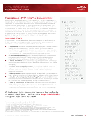 Avaya Trend Advisor | 5
AVAYA TREND ADVISOR
1
Forrester, Forrsights Workforce Employee Survey , Q4 2011, 2012
2
Gartner, Bring Your Own Device: The Facts and the Future, 2013
3
Forrester, Connected Mobile Workers Power Innovation to New Heights , 2012
4
Forrester, Key Strategies to Capture and Measure the Value of Consumerization of IT , 2012
5
Forrester, BYOD in Government: Prepare for the Rising Tide , 2012
6
Forrester, Mobile Solutions Connect information Workers to Collaboration and Innovation Processes , 2012
7
Forrester, Mobile Application Adoption Trends and Strategies to Engage the Workforce , 2012
8
Avaya, As Threats Persist, IT Security Gains Higher Awareness Among C-Level Executives and Board Members
9
Ponemon Institute, Global Study on Mobility Risks , 2012
10
American Medical Association, HIPAA Violations and Enforcement , from the American Recovery and Reinvestment Act, 2009
Preparação para o BYOA (Bring Your Own Applications)
“
“
Soluções da AVAYA
Os dispositivos de propriedade do funcionário aumentam o consumo de aplicativos e
serviços. Quanto mais dispositivos móveis e computadores externos aparecem no local
de trabalho, os programas não destinados ao uso empresarial também começarão a
aparecer nas redes das empresas. Os funcionários confiam nos aplicativos que mais
conhecem - como o Dropbox, Google Docs e Skype – para trabalhar da mesma forma
que fariam longe do trabalho. Esses aplicativos são fáceis de usar e estão prontamente
disponíveis, mas também trazem uma nova série de possíveis problemas de segurança
de dados. Os departamentos de TI devem reconhecer os benefícios desses aplicativos -
e as preferências dos funcionários - e procurar formas de adaptar esses aplicativos às
políticas de segurança de forma que não coloquem a empresa em risco.
A Avaya oferece soluções abrangentes que ajudam a gerenciar os vários desafios do
BYOD. A abordagem da Avaya engloba as necessidades dos funcionários, locais,
dispositivos e serviços por meio de uma variedade de soluções:
O Identity Engines permite que as empresas gerenciem centralmente e protejam o acesso à
rede usando a mesma para autenticar e autorizar usuários individuais, convidados e
dispositivos em uma ampla variedade de opções de acesso baseado na função do usuário.
Com a iniciativa de BYOD, as empresas agora podem controlar o acesso à rede baseado em
quem pode acessar, o que podem acessar e onde e quando podem ter acesso.
Os Session Border Controllers permite o uso seguro de dispositivos móveis pessoais
protegendo os aplicativos de SIP (Session Initiation Protocol ) e capacitando os
trabalhadores remotos sem comprometer as Virtual Private Networks (VPNs).
O Remote Office Clients resolve problemas de segurança e mobilidade permitindo que
usuários conectem-se a desktops virtuais e alternem-se entre dispositivos para acessar
informações.
As soluções de Comunicações Unificadas criam escritórios virtuais que mantém os
negócios em movimento. Aplicativos de nível empresarial permitem que os usuários se
conectem e colaborem mesmo se estiverem viajando, visitando um cliente ou
trabalhando remotamente.
As soluções de rede ajudam as empresas a atender as necessidades cada vez maiores por
largura de banda e capacitam funcionários móveis com redes sem fio otimizadas e seguras.
As soluções de Comunicações Unificadas do Avaya Aura® baseadas em SIP criam um
local de trabalho verdadeiramente móvel que habilita recursos de colaboração baseados
em voz, vídeo e texto, independentemente do local ou conexão de switch.
O Avaya SIP Transformation Services ajuda as empresas a desenvolver a justificativa
econômica para modernizar e migrar a estrutura de comunicação atual para a SIP. Os
consultores da Avaya identificam novas vantagens empresariais e economias para
auto-financiar os investimentos para migrar para uma comunicação mais colaborativa.
Obtenha mais informações sobre como a Avaya aborda
as necessidades de BYOD acessando avaya.com/mobility
ou ligando para 0800-701-7100.
POLÍTICAS BYOD NA EMPRESA
Quanto
mais
dispositivos
móveis ou
computador
es
aparecem
no local de
trabalho,
programas
que não
estão
relacionados
com a
empresa
começarão
a aparecer
nas redes da
empresa.
© 2013 Avaya Inc. Todos os direitos reservados.
 