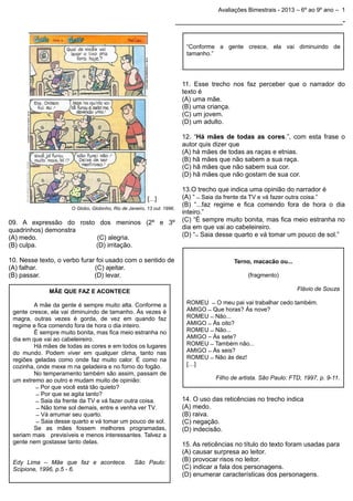 Avaliações Bimestrais - 2013 – 6º ao 9º ano – 1

_______________________________________________-

“Conforme a gente cresce, ela vai diminuindo de
tamanho.”

11. Esse trecho nos faz perceber que o narrador do
texto é
(A) uma mãe.
(B) uma criança.
(C) um jovem.
(D) um adulto.
12. “Há mães de todas as cores.”, com esta frase o
autor quis dizer que
(A) há mães de todas as raças e etnias.
(B) hã mães que não sabem a sua raça.
(C) hã mães que não sabem sua cor.
(D) hã mães que não gostam de sua cor.

O Globo, Globinho, Rio de Janeiro, 13 out. 1996.

09. A expressão do rosto dos meninos (2º e 3º
quadrinhos) demonstra
(A) medo.
(C) alegria.
(B) culpa.
(D) irritação.
10. Nesse texto, o verbo furar foi usado com o sentido de
(A) falhar.
(C) ajeitar.
(B) passar.
(D) levar.

Terno, macacão ou...
(fragmento)
Flávio de Souza

MÃE QUE FAZ E ACONTECE
A mãe da gente é sempre muito alta. Conforme a
gente cresce, ela vai diminuindo de tamanho. Às vezes é
magra, outras vezes é gorda, de vez em quando faz
regime e fica comendo fora de hora o dia inteiro.
É sempre muito bonita, mas fica meio estranha no
dia em que vai ao cabeleireiro.
Há mães de todas as cores e em todos os lugares
do mundo. Podem viver em qualquer clima, tanto nas
regiões geladas como onde faz muito calor. É como na
cozinha, onde mexe m na geladeira e no forno do fogão.
No temperamento também são assim, passam de
um extremo ao outro e mudam muito de opinião:
Q Por que você está tão quieto?
Q Por que se agita tanto?
Q Saia da frente da TV e vá fazer outra coisa.
Q Não tome sol demais, entre e venha ver TV.
Q Vá arrumar seu quarto.
Q Saia desse quarto e vá tomar um pouco de sol.
Se as mães fossem melhores programadas,
seriam mais previsíveis e menos interessantes. Talvez a
gente nem gostasse tanto delas.
Edy Lima – Mãe que faz e acontece.
Scipione, 1996, p.5 - 6.

13.O trecho que indica uma opinião do narrador é
(A) “ Q Saia da frente da TV e vá fazer outra coisa.”
(B) “...faz regime e fica comendo fora de hora o dia
inteiro.”
(C) “É sempre muito bonita, mas fica meio estranha no
dia em que vai ao cabeleireiro.
(D) “ Q Saia desse quarto e vá tomar um pouco de sol.”

São Paulo:

ROMEU Q O meu pai vai trabalhar cedo também.
AMIGO Q Que horas? Ás nove?
ROMEU Q Não...
AMIGO Q Ás oito?
ROMEU Q Não...
AMIGO – Às sete?
ROMEU Q Também não...
AMIGO Q Às seis?
ROMEU Q Não às dez!
[…]
Filho de artista. São Paulo: FTD, 1997, p. 9-11.

14. O uso das reticências no trecho indica
(A) medo.
(B) raiva.
(C) negação.
(D) indecisão.
15. As reticências no título do texto foram usadas para
(A) causar surpresa ao leitor.
(B) provocar risos no leitor.
(C) indicar a fala dos personagens.
(D) enumerar características dos personagens.

 