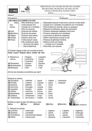 PREFEITURA DA CIDADE DO RIO DE JANEIRO
SECRETARIA MUNICIPAL DE EDUCAÇÃO
ESCOLA MUNICIPAL 0410016 CHILE
DATA____________________
Aluno:__________________________________________ Turma: _______
Disciplina _____________________________ Professor ______________
LIVRE CONSULTA AO CADERNO E AO LIVRO
1. Assoc
ie as
colunas:
(A) Aves
(B) Mamíferos
(C) Répteis
(D) Anfíbios
(E) Peixes
( ) Pele recoberta por penas
( ) Todos possuem bico
( ) Coração com 2 cavidades
( ) Pele com escamas
( ) Evoluíram dos anfíbios
( ) Evoluíram dos peixes
( ) Possuem sacos aéreos
( ) Possuem ossos ocos
( ) Todos possuem cauda
( ) Pele recoberta por pêlos
( / ) Evoluíram dos répteis
( / ) São endotérmicos
( ) Respiração branquial na fase larval; pulmonar na fase adulta
( ) Coração com 3 cavidades (crocodilianos com 4 cavidades)
( ) Pele recoberta por escamas, placas ou carapaças
( ) Respiram por brânquias, alguns são pulmonados
( ) Primeiros vertebrados adaptados à terra firme
( ) Primeiros vertebrados com mandíbulas
( ) Locomovem-se através de nadadeiras
( ) Sofrem metamorfose ao longo da vida
( ) Presença de glândulas mamárias
( ) Sistema urinário sem bexiga
( / ) Coração com 4 cavidades
( ) Pele úmida, sem escamas
2.Complete a figura ao lado com as palavras abaixo:
FÍGADO CLOACA TRAQUÉIA MOELA PULMÃO RIM PAPO
3. Relacione as
colunas:
(A) Placentários
(B) Monotremados
(C) Marsupiais
( ) Preguiça
( ) Ornitorrinco
( ) Tamanduá
( ) Canguru
( ) Capivara
( ) Anta
( ) Leopardo
( ) Cavalo
( ) Coala
( ) Équidna
( ) Onça
( ) Tatu
4.Como são chamados os mamíferos que voam?
______________________________________________________________________________________________
5.Associe as colunas:
(A) Quirópteros
(B) Primatas
(C) Roedores
(D) Carnívoros
(E) Ungulados
(F) Sirênios
(G) Desdentados
(H) Cetáceos
(I) Proboscídeos
( ) elefantes
( ) castores
( ) golfinhos
( ) morcegos
( ) esquilos
( ) cachorros
( ) peixes-boi
( ) chimpanzés
( ) ser humano
( ) pacas
( ) raposas
( ) ratos
( ) cavalos
( ) gorilas
( ) porcos
( ) manatis
( ) onças
( ) veados
( ) baleias
( ) gatos
( ) micos
( ) tatus
( ) lobos
( ) bois
( ) botos
( ) ursos
( ) burros
( ) tamanduás
( ) preguiças
6.Observe a figura ao lado. Ela refere-se a um(a):
(A)Ave (B)Peixe (C)Réptil (D)Anfíbio (E)Mamífero
7. Relacione as colunas:
(A) Lacertílios
(B) Quelônios
(C) Crocodilianos
(D) Ofídios
( ) matá-matás
( ) camaleões
( ) cobra-de-duas-cabeças
( ) cobras-corais
( ) lagartos
( ) jabutis
( ) iguanas
( ) jararacas
( ) cágados
( ) jacarés
( ) gaviais
( ) cascavéis
( ) lagartixas
( ) tartarugas
( ) crocodilos
( ) anacondas
1
 