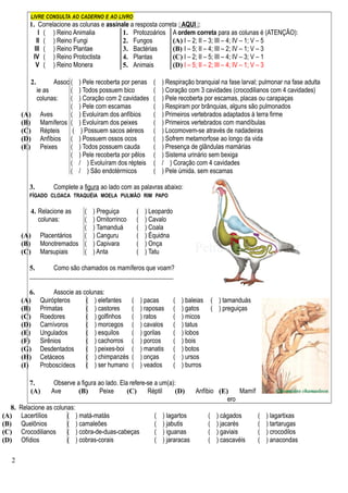 LIVRE CONSULTA AO CADERNO E AO LIVRO
1. Correlacione as colunas e assinale a resposta correta  AQUI :
I ( ) Reino Animalia 1. Protozoários
2. Fungos
3. Bactérias
4. Plantas
5. Animais
A ordem correta para as colunas é (ATENÇÃO):
(A) I – 2; II – 3; III – 4; IV – 1; V – 5
(B) I – 5; II – 4; III – 2; IV – 1; V – 3
(C) I – 2; II – 5; III – 4; IV – 3; V – 1
(D) I – 5; II – 2; III – 4; IV – 1; V – 3
II ( ) Reino Fungi
III ( ) Reino Plantae
IV ( ) Reino Protoctista
V ( ) Reino Monera
2. Assoc
ie as
colunas:
(A) Aves
(B) Mamíferos
(C) Répteis
(D) Anfíbios
(E) Peixes
( ) Pele recoberta por penas
( ) Todos possuem bico
( ) Coração com 2 cavidades
( ) Pele com escamas
( ) Evoluíram dos anfíbios
( ) Evoluíram dos peixes
( ) Possuem sacos aéreos
( ) Possuem ossos ocos
( ) Todos possuem cauda
( ) Pele recoberta por pêlos
( / ) Evoluíram dos répteis
( / ) São endotérmicos
( ) Respiração branquial na fase larval; pulmonar na fase adulta
( ) Coração com 3 cavidades (crocodilianos com 4 cavidades)
( ) Pele recoberta por escamas, placas ou carapaças
( ) Respiram por brânquias, alguns são pulmonados
( ) Primeiros vertebrados adaptados à terra firme
( ) Primeiros vertebrados com mandíbulas
( ) Locomovem-se através de nadadeiras
( ) Sofrem metamorfose ao longo da vida
( ) Presença de glândulas mamárias
( ) Sistema urinário sem bexiga
( / ) Coração com 4 cavidades
( ) Pele úmida, sem escamas
3. Complete a figura ao lado com as palavras abaixo:
FÍGADO CLOACA TRAQUÉIA MOELA PULMÃO RIM PAPO
4. Relacione as
colunas:
(A) Placentários
(B) Monotremados
(C) Marsupiais
( ) Preguiça
( ) Ornitorrinco
( ) Tamanduá
( ) Canguru
( ) Capivara
( ) Anta
( ) Leopardo
( ) Cavalo
( ) Coala
( ) Équidna
( ) Onça
( ) Tatu
5. Como são chamados os mamíferos que voam?
_____________________________________________
6. Associe as colunas:
(A) Quirópteros
(B) Primatas
(C) Roedores
(D) Carnívoros
(E) Ungulados
(F) Sirênios
(G) Desdentados
(H) Cetáceos
(I) Proboscídeos
( ) elefantes
( ) castores
( ) golfinhos
( ) morcegos
( ) esquilos
( ) cachorros
( ) peixes-boi
( ) chimpanzés
( ) ser humano
( ) pacas
( ) raposas
( ) ratos
( ) cavalos
( ) gorilas
( ) porcos
( ) manatis
( ) onças
( ) veados
( ) baleias
( ) gatos
( ) micos
( ) tatus
( ) lobos
( ) bois
( ) botos
( ) ursos
( ) burros
( ) tamanduás
( ) preguiças
7. Observe a figura ao lado. Ela refere-se a um(a):
(A) Ave (B) Peixe (C) Réptil (D) Anfíbio (E) Mamíf
ero
8. Relacione as colunas:
(A) Lacertílios
(B) Quelônios
(C) Crocodilianos
(D) Ofídios
( ) matá-matás
( ) camaleões
( ) cobra-de-duas-cabeças
( ) cobras-corais
( ) lagartos
( ) jabutis
( ) iguanas
( ) jararacas
( ) cágados
( ) jacarés
( ) gaviais
( ) cascavéis
( ) lagartixas
( ) tartarugas
( ) crocodilos
( ) anacondas
2
 