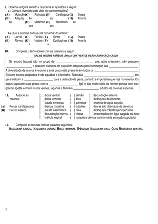 9. Observe a figura ao lado e responda as questões a seguir:
a) Como é chamada esta série de transformações?
(A) Mutação
(B) Adaptaç
ão
(C) Aclimataç
ão
(D) Metamorf
ose
(E) Cartilagino
sa
(F) Transform
ers
(G) Óssea
(H) Amorfo
se
b) Qual é o nome dado a esta “larvinha” do anfíbio?
(A) Larval
(B) Alevino
(C) Pélvica
(D) Natatóri
a
(E) Girino
(F) Cartilaginos
a
(G) Óssea
(H) Amorfa
10. Complete o texto abaixo com as palavras a seguir:
SALTOS INSETOS ANFÍBIOS LÍNGUA CONTINENTES VISÃO CARNÍVOROS CAUDA
Os anuros (sapos) são um grupo de __________________________ que, após crescerem, não possuem
__________________ e possuem estrutura de esqueleto adaptada para locomoção aos ____________________.
A diversidade de anuros é enorme e este grupo está presente em todos os ______________________________.
Existem anuros adaptados à vida aquática e à terrestre. Todos são __________________________________, em
geral utilizam a ____________________ para a detecção da presa, portanto é importante que haja movimento. Os
sapos capturam suas presas com a ____________________ ágil, e são muito úteis ao homem porque com seu
grande apetite comem muitos vermes, lagartas e também __________________ adultos de diversas espécies.
11. Associe as
colunas:
(A) Peixes cartilaginosos
(B) Peixes ósseos
( ) boca ventral
( ) boca terminal
( ) cauda simétrica
( ) bexiga natatória
( ) cauda assimétrica
( ) fecundação interna
( ) salmão
( ) ânus
( ) quimeras
( ) tubarões
( ) raias
( ) cloaca
( ) fecundação externa
( ) brânquias descobertas
( ) maioria de água salgada
( ) larvas são chamadas de alevinos
( ) brânquias cobertas por opérculos
( ) encontrados em água salgada ou doce
( ) válvula espiral ( ) nadadeira pélvica transformada em órgão copulador
12. Complete as lacunas com as palavras seguintes:
NADADEIRA CAUDAL NADADEIRA DORSAL BOCA TERMINAL OPÉRCULO NADADEIRA ANAL OLHO NADADEIRA VENTRAL
3
 