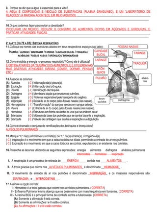 9. Porque se diz que a água é essencial para a vida?
A ÁGUA É COMPOSIÇÃO E VEÍCULO DE SUBSTÂNCIAS (PLASMA SANGUÍNEO), É UM “LABORATÓRIO DE
REAÇÕES” (A MAIORIA ACONTECE EM MEIO AQUOSO). _______________________________________________________
___________________________________________________________________________________________________
10.O que podemos fazer para evitar a obesidade?
PROCURAR UM MÉDICO, REDUZIR O CONSUMO DE ALIMENTOS RICVOS EM AÇÚCARES E GORDURAS, E
PRATICAR ATIVIDADES FÍSICAS._______________________________________________________________________
___________________________________________________________________________________________________
2ª PARTE (PG 70 A 83): SISTEMA RESPIRATÓRIO
11.Coloque os nomes das estruturas abaixo em seus respectivos espaços (ao lado):
PULMÃO / LARINGE / DIAFRAGMA / FARINGE / CAVIDADE BUCAL / TRAQUÉIA /
ALVÉOLOS / FOSSAS NASAIS / BRÔNQUIOS/ BRONQUÍOLOS
12.Como é obtida a energia no processo respiratório? Como ela é utilizada?
É OBTIDA ATRAVÉS DA “QUEIMA” DOS ALIMENTOS, E É UTILIZADA NAS
MAIS DIVERSAS ATIVIDADES DIÁRIAS (COMER, DORMIR, PENSAR
ETC.). ________________________________________________________
13.Associe as colunas:
(A) Alvéolos
(B) Expiração
(C) Pleurite
(D) Diafragma
(E) Epiglote
(F) Inspiração
(G) Hemoglobina
(H) Pleura
(I) Hematose
(J) Brônquios
(K) Bronquite
( C ) Inflamação da(s) pleura(s).
( K ) Inflamação dos brônquios.
( J ) Ramificação da traquéia.
( H ) Membrana dupla que envolve os pulmões.
( G ) Proteína responsável pelo transporte do oxigênio.
( B ) Saída de ar do corpo pelas fossas nasais (vias nasais).
( I ) “Transformação” do sangue venoso em sangue arterial.
( F ) Entrada de ar do corpo pelas fossas nasais (vias nasais).
( A ) Estruturas em forma de cacho de uva que se enchem de ar.
( D ) Músculo da base dos pulmões que se contrai durante a inspiração.
( E ) Válvula de cartilagem que auxilia a respiração e a deglutição.
14.Como é chamado o conjunto de ramificações dos brônquios e bronquíolos?
ALVÉOLOS PULMONARES. _____________________________________________________________________________
15.Marque “C” na(s) afirmativa(s) correta(s) ou “E” na(s) errada(s), corrigindo-a(s).
( C ) Inspiração é o movimento em que a caixa torácica se dilata, permitindo a entrada de ar nos pulmões.
( C ) Expiração é o movimento em que a caixa torácica se contrai, expulsando o ar existente nos pulmões.
16.Preencha as lacunas utilizando as seguintes expressões: energia alimentos diafragma alvéolos pulmonares
intercostais hematose inspiração
I. A respiração é um processo de retirada de ____ENERGIA_____ contida nos ____ALIMENTOS___ .
II. A troca gasosa que ocorre nos _ALVÉOLOS PULMONARES_ é denominada __HEMATOSE_ .
III. O movimento de entrada de ar nos pulmões é denominado _INSPIRAÇÃO_ e os músculos responsáveis são:
_DIAFRAGMA_ e __INTERCOSTAIS__ .
17.Assinale a opção correta:
I - Hematose é a troca gasosa que ocorre nos alvéolos pulmonares. (CORRETA)
II - Enfisema Pulmonar é uma doença que se desenvolve com mais frequência em fumantes. (CORRETA)
III - A vacina BCG é a principal forma de combate contra a tuberculose. (CORRETA)
(A) Somente a afirmação I está correta.
(B) Somente as afirmações I e II estão corretas.
(C) As afirmações I, II e III estão corretas.
PULMÃO
TRAQUÉIA
CAVIDADE
BUCAL
FARINGE
FOSSAS NASAIS
LARINGE
BRÔN-
QUIOS
alvéo-
los
diafragma
bron-
quíolos
 