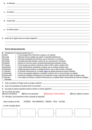 b. no estômago: _______________________________________________________________________________________________
___________________________________________________________________________________________________________
___________________________________________________________________________________________________________
c. no duodeno: ________________________________________________________________________________________________
___________________________________________________________________________________________________________
___________________________________________________________________________________________________________
d. no jejuno-íleo: _______________________________________________________________________________________________
___________________________________________________________________________________________________________
___________________________________________________________________________________________________________
e. no intestino grosso: ___________________________________________________________________________________________
___________________________________________________________________________________________________________
___________________________________________________________________________________________________________
5. Quais são os órgãos anexos ao sistema digestório? ___________________________________________________________________
_____________________________________________________________________________________________________________
___________________________________________________________________________________________________________
PARTE II: SISTEMA RESPIRATÓRIO
6. Correlacione a 2ª coluna de acordo com a 1ª:
(A) Nariz
(B) Laringe
(C) Faringe
(D) Pulmões
(E) Alvéolos
(F) Traquéia
(G)Hematose
(H) Diafragma
(I) Brônquios
(J) Respiração
(K) Bronquíolos
(L) Músculos
intercostais
( ) Troca de gases (O2 e CO2) entre o sangue e o ar inspirado.
( ) Músculos entre as costelas que auxiliam a respiração levantando-as.
( ) Diminutas ramificações dos brônquios, que se comunicam c/ os alvéolos.
( ) Cavidades diminutas similares a cachos de uva, que promovem a hematose.
( ) Músculo em forma de cúpula e principal responsável pela respiração humana.
( ) Troca de gases que elimina o dióxido de carbono (CO2) e retém o oxigênio (O2).
( ) Tubos estruturalmente semelhantes à traqueia, que se ramificam diversas vezes.
( ) Órgãos esponjosos situados na cavidade torácica e que se inflam durante a inspiração.
( ) É revestido internamente por um epitélio ciliado que agrega partículas de poeira e bactérias.
( ) Comum aos aparelhos digestório e respiratório, conecta o nariz e a boca à laringe e ao esôfago.
( ) Consiste de cartilagens revestidas por uma membrana mucosa, cujas dobras dão origem às pregas vocais.
( ) Tubo origina os brônquios, revestido internamente por um epitélio ciliado e externamente por anéis de cartilagem.
7. Onde se localizam as Pregas vocais (ou pregas vocálicas)? _____________________________________________________________
8. Quais vias respiratórias se localizam dentro dos pulmões? ______________________________________________________________
9. Que órgão do sistema respiratório pertence também ao sistema digestório? ________________________________________________
10. Os pulmões são órgãos:
(A) Duros mas elásticos (B) Duros mas esponjosos (C) Esponjosos, moles e elásticos (D) Duros, plásticos e porosos
11. Pela lógica, como deveríamos montar a equação da respiração?
...utilize as palavras ao lado: OXIGÊNIO GÁS CARBONICO ENERGIA ÁGUA GLICOSE ...
...e monte a equação abaixo:
+ = + +
 